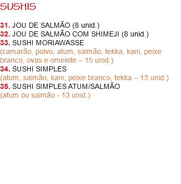 SUSHIS 31. JOU DE SALMÃO (8 unid.)
32. JOU DE SALMÃO COM SHIMEJI (8 unid.)
33. SUSHI MORIAWASSE
(camarão, polvo, atum, salmão, tekka, kani, peixe branco, ovas e omelete – 15 unid.)
34. SUSHI SIMPLES
(atum, salmão, kani, peixe branco, tekka – 13 unid.)
35. SUSHI SIMPLES ATUM/SALMÃO
(atum ou salmão - 13 unid.) 
