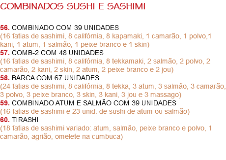 COMBINADOS SUSHI E SASHIMI 56. COMBINADO COM 39 UNIDADES
(16 fatias de sashimi, 8 califórnia, 8 kapamaki, 1 camarão, 1 polvo,1 kani, 1 atum, 1 salmão, 1 peixe branco e 1 skin)
57. COMB-2 COM 48 UNIDADES
(16 fatias de sashimi, 8 califórnia, 8 tekkamaki, 2 salmão, 2 polvo, 2 camarão, 2 kani, 2 skin, 2 atum, 2 peixe branco e 2 jou) 58. BARCA COM 67 UNIDADES
(24 fatias de sashimi, 8 califórnia, 8 tekka, 3 atum, 3 salmão, 3 camarão, 3 polvo, 3 peixe branco, 3 skin, 3 kani, 3 jou e 3 massago)
59. COMBINADO ATUM E SALMÃO COM 39 UNIDADES
(16 fatias de sashimi e 23 unid. de sushi de atum ou salmão)
60. TIRASHI
(18 fatias de sashimi variado: atum, salmão, peixe branco e polvo, 1 camarão, agrião, omelete na cumbuca) 